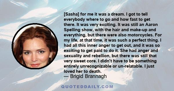 [Sasha] for me it was a dream. I got to tell everybody where to go and how fast to get there. It was very exciting. It was still an Aaron Spelling show, with the hair and make-up and everything, but there were also