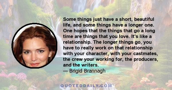 Some things just have a short, beautiful life, and some things have a longer one. One hopes that the things that go a long time are things that you love. It's like a relationship. The longer things go, you have to