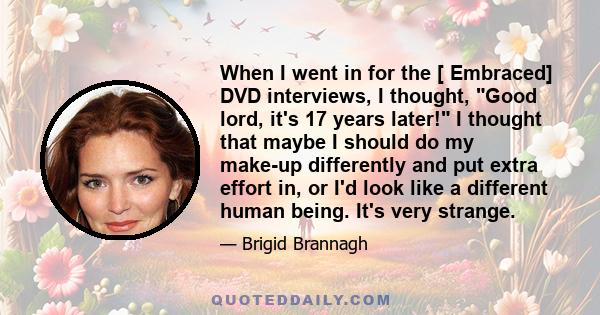 When I went in for the [ Embraced] DVD interviews, I thought, Good lord, it's 17 years later! I thought that maybe I should do my make-up differently and put extra effort in, or I'd look like a different human being.