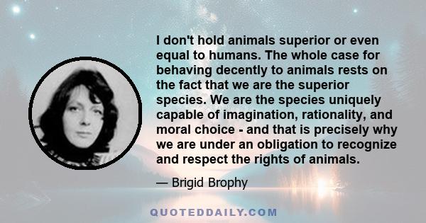 I don't hold animals superior or even equal to humans. The whole case for behaving decently to animals rests on the fact that we are the superior species. We are the species uniquely capable of imagination, rationality, 