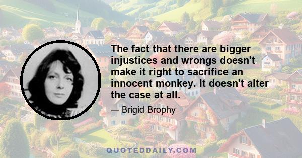 The fact that there are bigger injustices and wrongs doesn't make it right to sacrifice an innocent monkey. It doesn't alter the case at all.