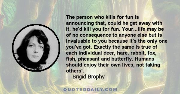 The person who kills for fun is announcing that, could he get away with it, he'd kill you for fun. Your...life may be of no consequence to anyone else but is invaluable to you because it's the only one you've got.