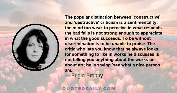 The popular distinction between 'constructive' and 'destructive' criticism is a sentimentality: the mind too weak to perceive in what respects the bad fails is not strong enough to appreciate in what the good succeeds.