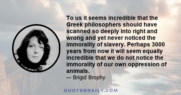 To us it seems incredible that the Greek philosophers should have scanned so deeply into right and wrong and yet never noticed the immorality of slavery. Perhaps 3000 years from now it will seem equally incredible that