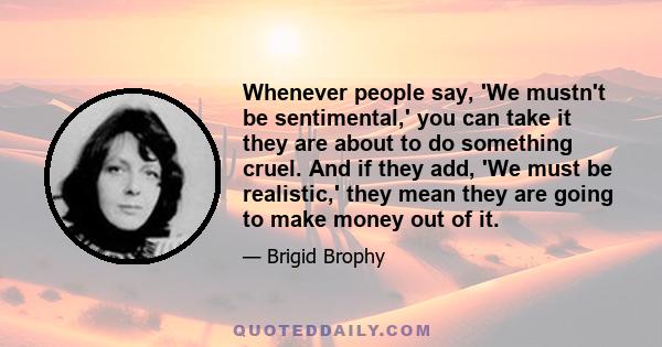 Whenever people say, 'We mustn't be sentimental,' you can take it they are about to do something cruel. And if they add, 'We must be realistic,' they mean they are going to make money out of it.