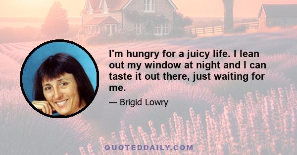 I'm hungry for a juicy life. I lean out my window at night and I can taste it out there, just waiting for me.