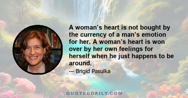 A woman’s heart is not bought by the currency of a man’s emotion for her. A woman’s heart is won over by her own feelings for herself when he just happens to be around.