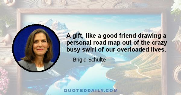 A gift, like a good friend drawing a personal road map out of the crazy busy swirl of our overloaded lives.