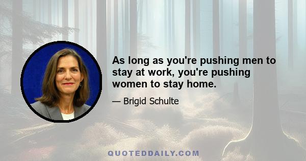 As long as you're pushing men to stay at work, you're pushing women to stay home.