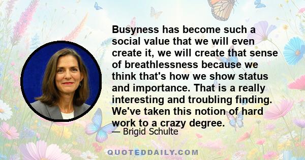 Busyness has become such a social value that we will even create it, we will create that sense of breathlessness because we think that's how we show status and importance. That is a really interesting and troubling