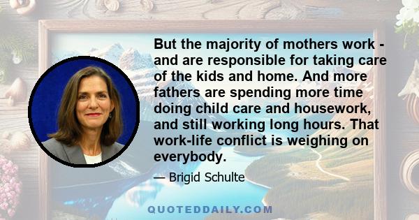 But the majority of mothers work - and are responsible for taking care of the kids and home. And more fathers are spending more time doing child care and housework, and still working long hours. That work-life conflict