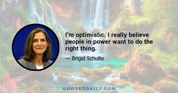 I'm optimistic. I really believe people in power want to do the right thing.