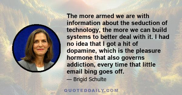 The more armed we are with information about the seduction of technology, the more we can build systems to better deal with it. I had no idea that I got a hit of dopamine, which is the pleasure hormone that also governs 