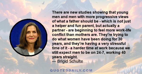 There are new studies showing that young men and men with more progressive views of what a father should be - which is not just a helper and fun parent, but actually a partner - are beginning to feel more work-life