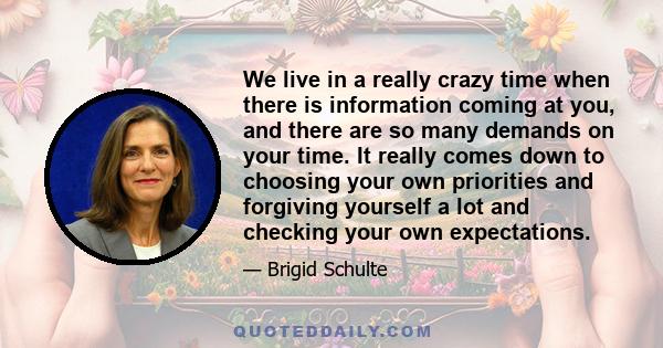 We live in a really crazy time when there is information coming at you, and there are so many demands on your time. It really comes down to choosing your own priorities and forgiving yourself a lot and checking your own 