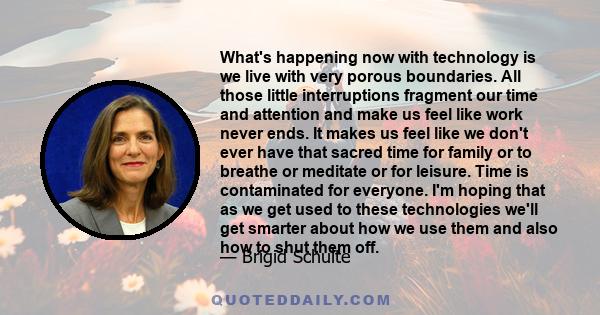 What's happening now with technology is we live with very porous boundaries. All those little interruptions fragment our time and attention and make us feel like work never ends. It makes us feel like we don't ever have 