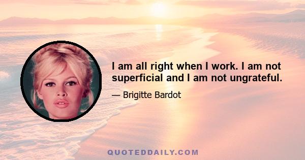 I am all right when I work. I am not superficial and I am not ungrateful.