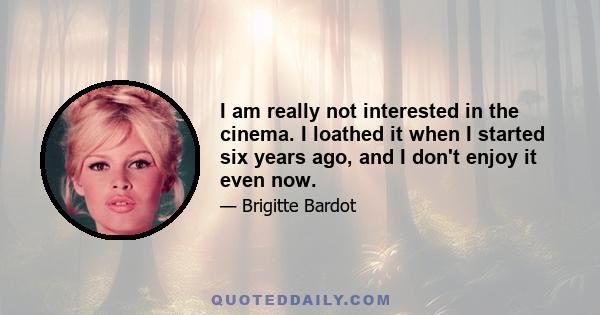 I am really not interested in the cinema. I loathed it when I started six years ago, and I don't enjoy it even now.