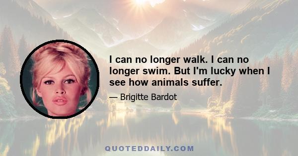 I can no longer walk. I can no longer swim. But I'm lucky when I see how animals suffer.