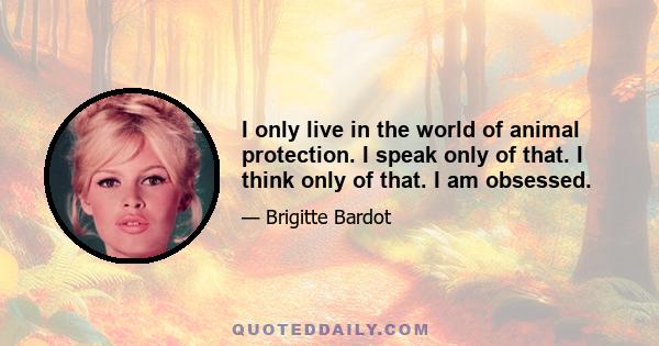 I only live in the world of animal protection. I speak only of that. I think only of that. I am obsessed.