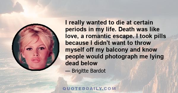 I really wanted to die at certain periods in my life. Death was like love, a romantic escape. I took pills because I didn't want to throw myself off my balcony and know people would photograph me lying dead below