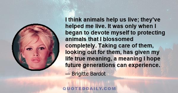 I think animals help us live; they've helped me live. It was only when I began to devote myself to protecting animals that I blossomed completely. Taking care of them, looking out for them, has given my life true