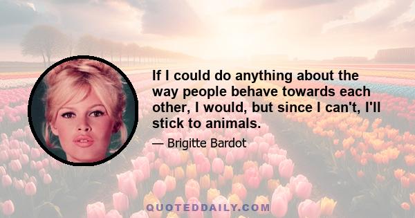 If I could do anything about the way people behave towards each other, I would, but since I can't, I'll stick to animals.