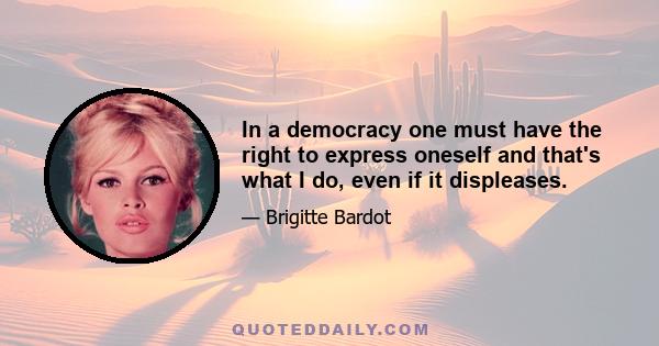 In a democracy one must have the right to express oneself and that's what I do, even if it displeases.