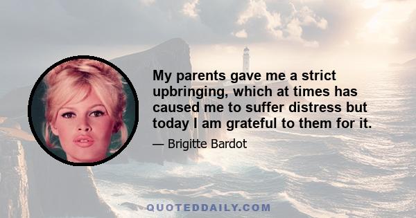 My parents gave me a strict upbringing, which at times has caused me to suffer distress but today I am grateful to them for it.