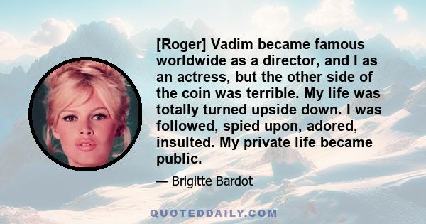 [Roger] Vadim became famous worldwide as a director, and I as an actress, but the other side of the coin was terrible. My life was totally turned upside down. I was followed, spied upon, adored, insulted. My private