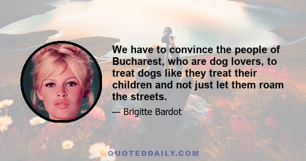 We have to convince the people of Bucharest, who are dog lovers, to treat dogs like they treat their children and not just let them roam the streets.