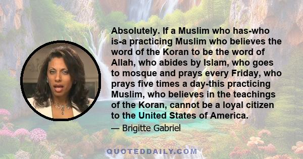 Absolutely. If a Muslim who has-who is-a practicing Muslim who believes the word of the Koran to be the word of Allah, who abides by Islam, who goes to mosque and prays every Friday, who prays five times a day-this