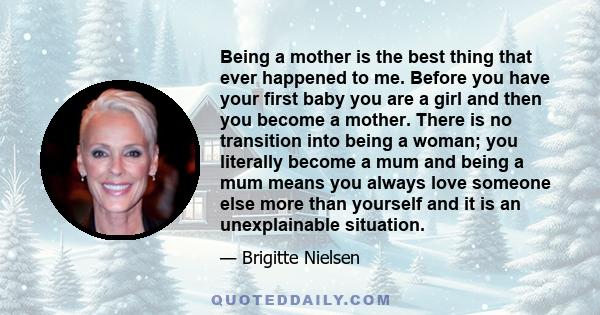 Being a mother is the best thing that ever happened to me. Before you have your first baby you are a girl and then you become a mother. There is no transition into being a woman; you literally become a mum and being a