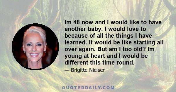 Im 48 now and I would like to have another baby. I would love to because of all the things I have learned. It would be like starting all over again. But am I too old? Im young at heart and I would be different this time 