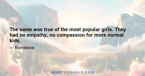 The same was true of the most popular girls. They had no empathy, no compassion for more normal kids.