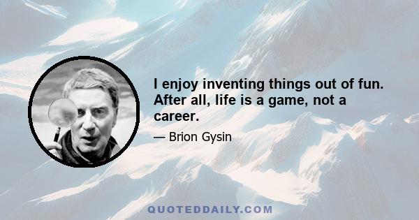 I enjoy inventing things out of fun. After all, life is a game, not a career.