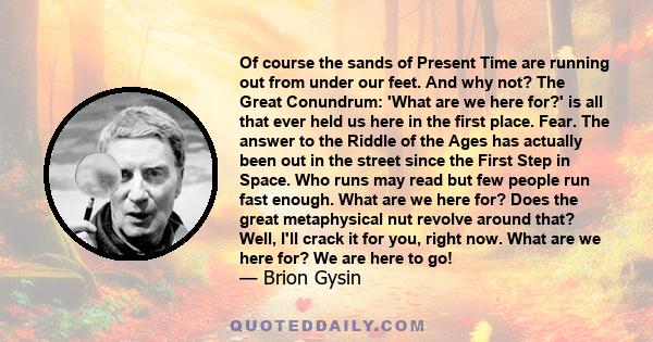 Of course the sands of Present Time are running out from under our feet. And why not? The Great Conundrum: 'What are we here for?' is all that ever held us here in the first place. Fear. The answer to the Riddle of the