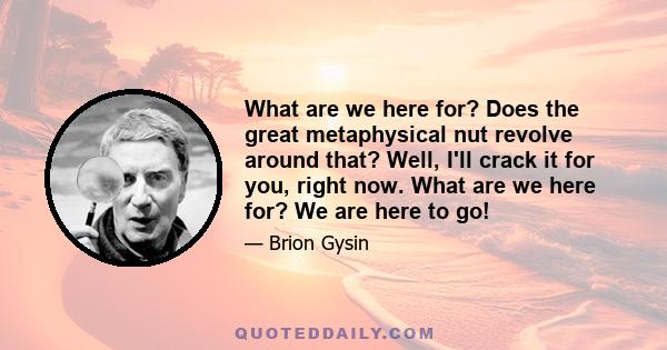 What are we here for? Does the great metaphysical nut revolve around that? Well, I'll crack it for you, right now. What are we here for? We are here to go!