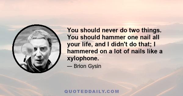 You should never do two things. You should hammer one nail all your life, and I didn't do that; I hammered on a lot of nails like a xylophone.