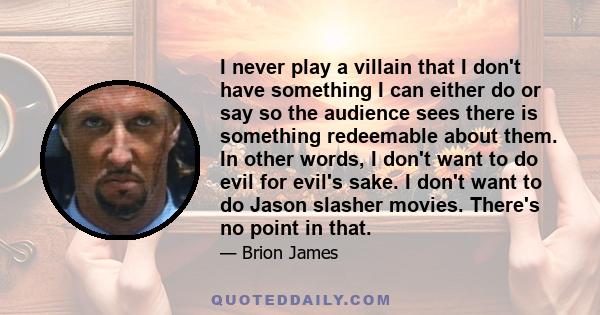 I never play a villain that I don't have something I can either do or say so the audience sees there is something redeemable about them. In other words, I don't want to do evil for evil's sake. I don't want to do Jason