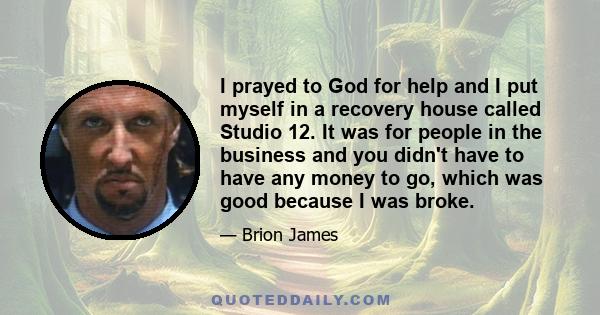 I prayed to God for help and I put myself in a recovery house called Studio 12. It was for people in the business and you didn't have to have any money to go, which was good because I was broke.