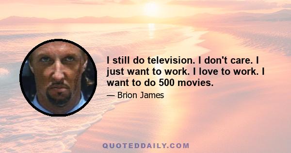 I still do television. I don't care. I just want to work. I love to work. I want to do 500 movies.