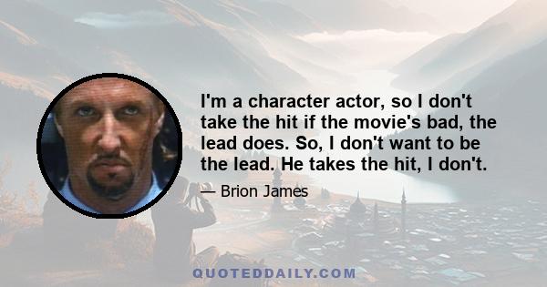 I'm a character actor, so I don't take the hit if the movie's bad, the lead does. So, I don't want to be the lead. He takes the hit, I don't.