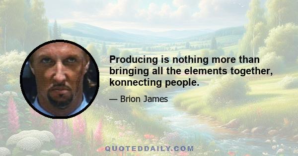 Producing is nothing more than bringing all the elements together, konnecting people.