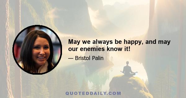 May we always be happy, and may our enemies know it!