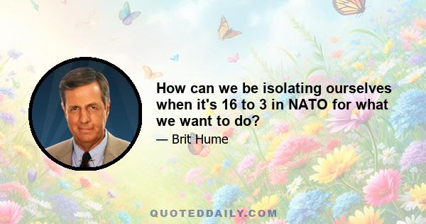 How can we be isolating ourselves when it's 16 to 3 in NATO for what we want to do?