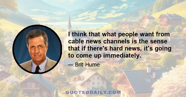 I think that what people want from cable news channels is the sense that if there's hard news, it's going to come up immediately.