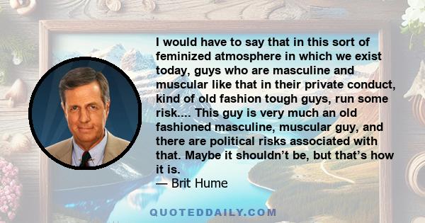 I would have to say that in this sort of feminized atmosphere in which we exist today, guys who are masculine and muscular like that in their private conduct, kind of old fashion tough guys, run some risk.... This guy