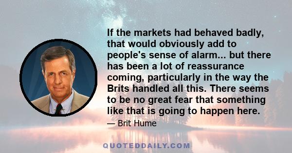 If the markets had behaved badly, that would obviously add to people's sense of alarm... but there has been a lot of reassurance coming, particularly in the way the Brits handled all this. There seems to be no great