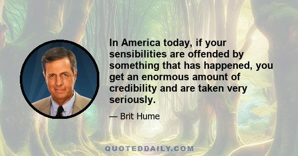 In America today, if your sensibilities are offended by something that has happened, you get an enormous amount of credibility and are taken very seriously.